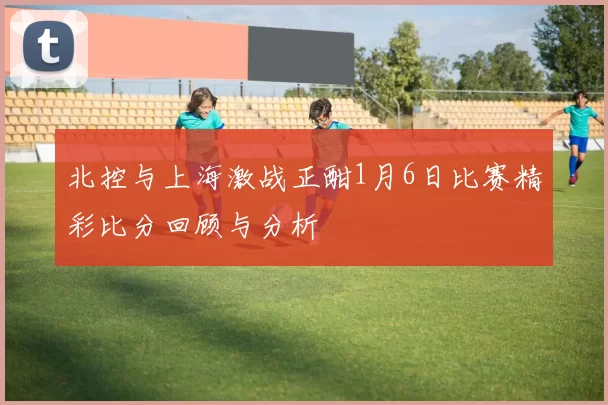 北控与上海激战正酣1月6日比赛精彩比分回顾与分析