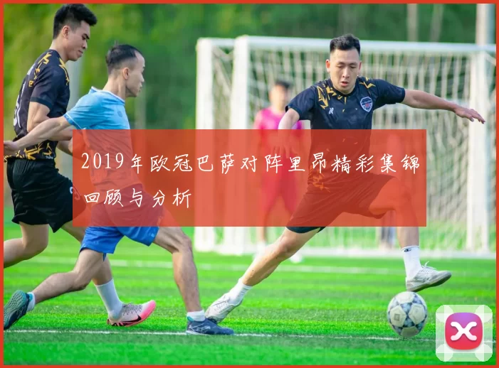 2019年欧冠巴萨对阵里昂精彩集锦回顾与分析