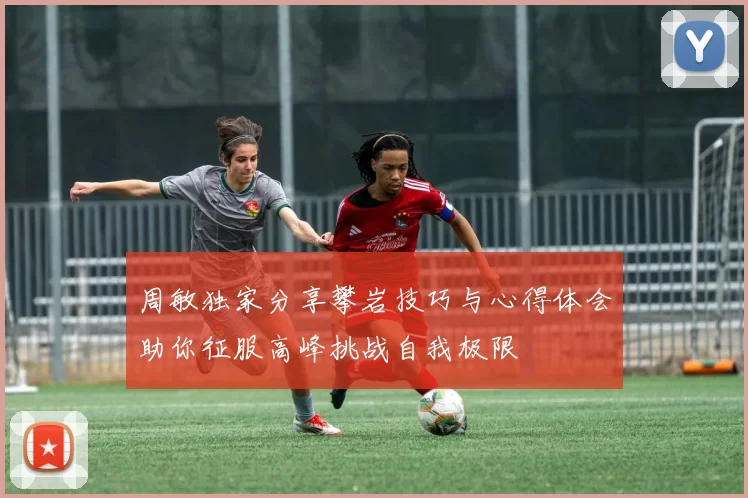 周敏独家分享攀岩技巧与心得体会助你征服高峰挑战自我极限