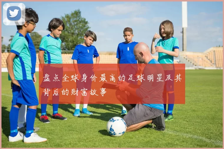 盘点全球身价最高的足球明星及其背后的财富故事