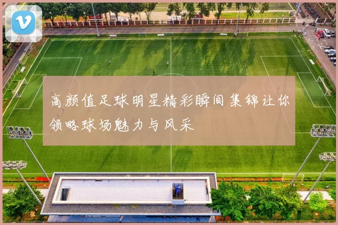 高颜值足球明星精彩瞬间集锦让你领略球场魅力与风采