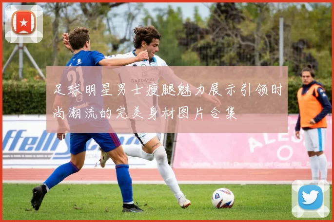 足球明星男士瘦腿魅力展示引领时尚潮流的完美身材图片合集