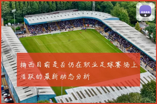 梅西目前是否仍在职业足球赛场上活跃的最新动态分析