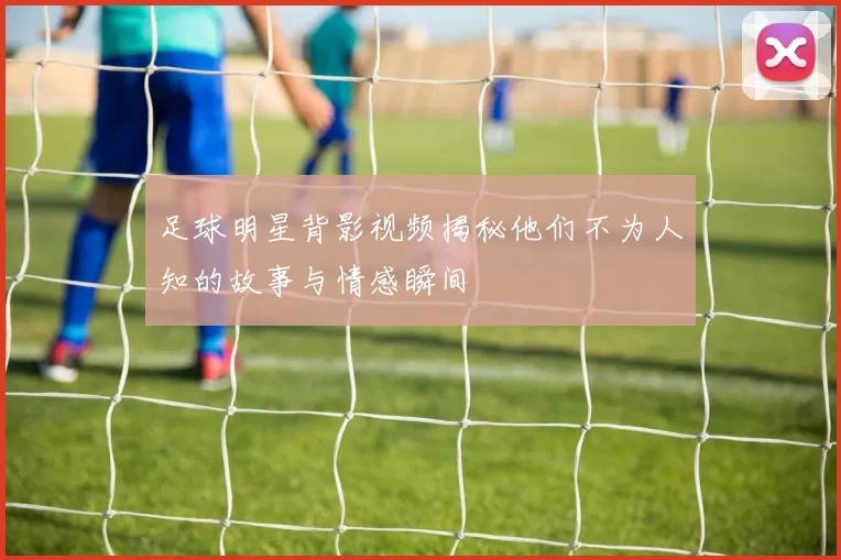 足球明星背影视频揭秘他们不为人知的故事与情感瞬间