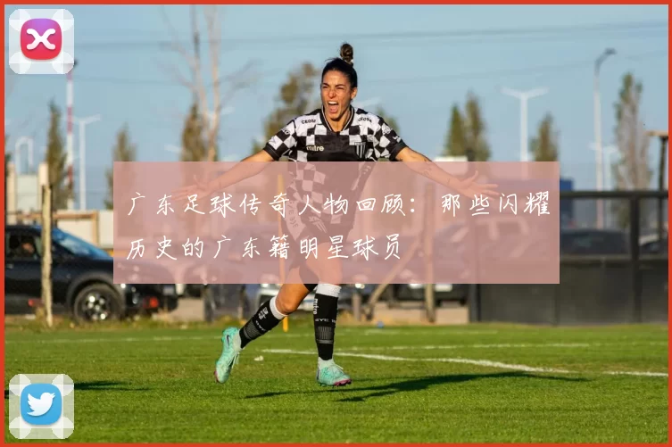 广东足球传奇人物回顾：那些闪耀历史的广东籍明星球员