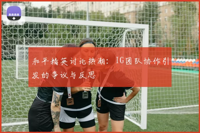 和平精英讨论热潮：IG团队协作引发的争议与反思