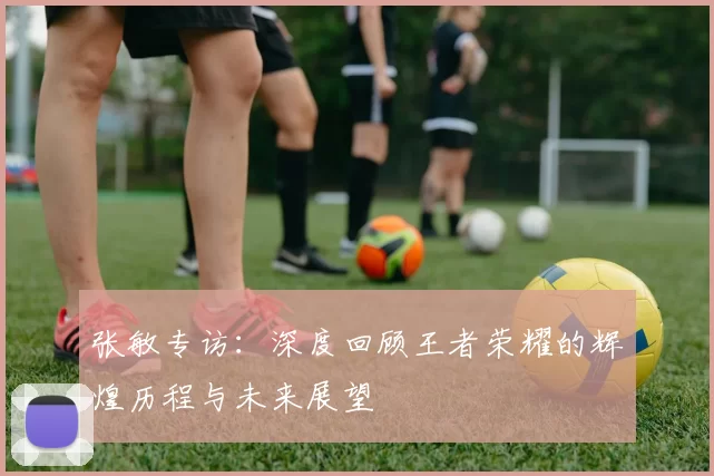 张敏专访：深度回顾王者荣耀的辉煌历程与未来展望