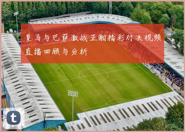 皇马与巴萨激战正酣精彩对决视频直播回顾与分析