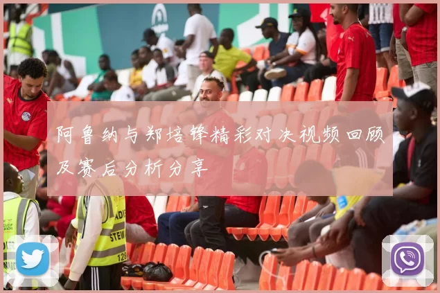 阿鲁纳与郑培锋精彩对决视频回顾及赛后分析分享