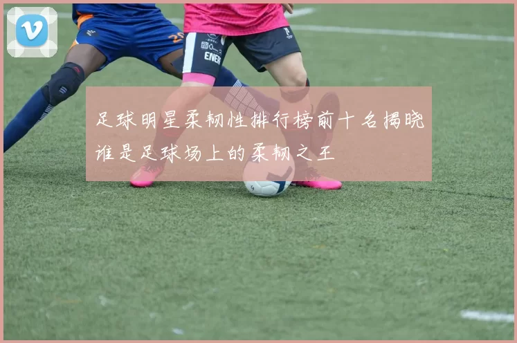 足球明星柔韧性排行榜前十名揭晓谁是足球场上的柔韧之王