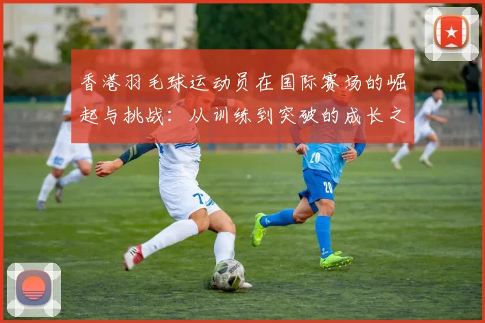 香港羽毛球运动员在国际赛场的崛起与挑战：从训练到突破的成长之路