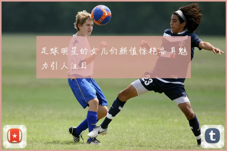 足球明星的女儿们颜值惊艳各具魅力引人注目
