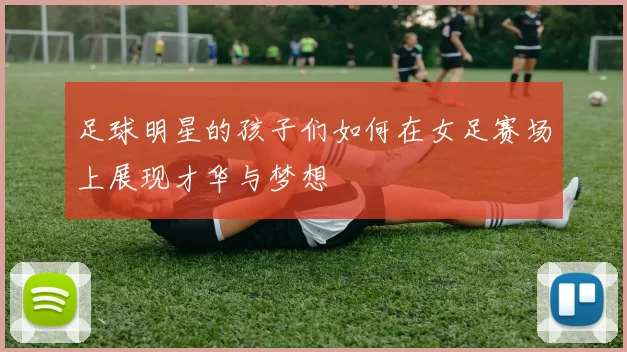 足球明星的孩子们如何在女足赛场上展现才华与梦想