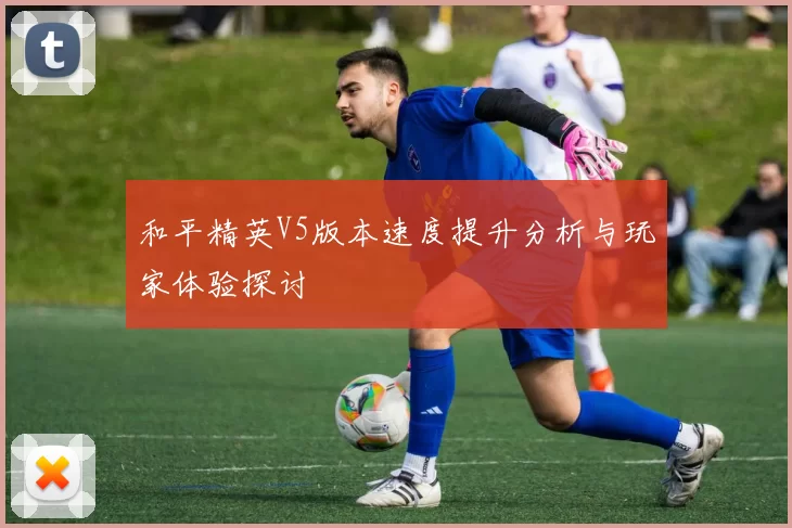 和平精英V5版本速度提升分析与玩家体验探讨