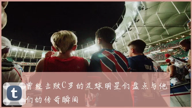 曾经击败C罗的足球明星们盘点与他们的传奇瞬间