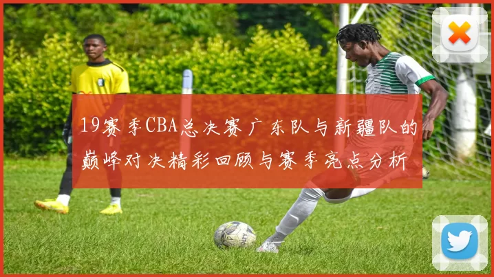 19赛季CBA总决赛广东队与新疆队的巅峰对决精彩回顾与赛季亮点分析