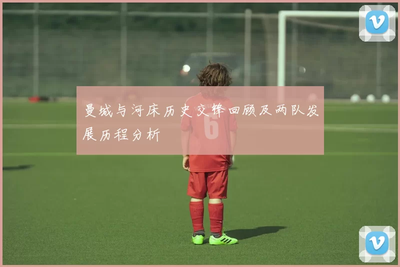 曼城与河床历史交锋回顾及两队发展历程分析