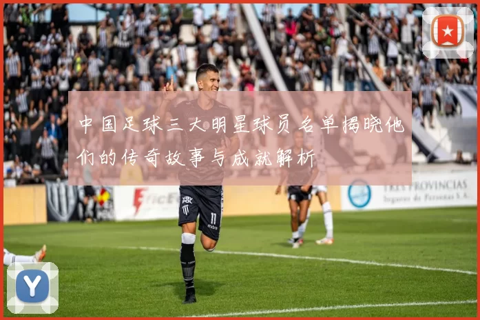 中国足球三大明星球员名单揭晓他们的传奇故事与成就解析