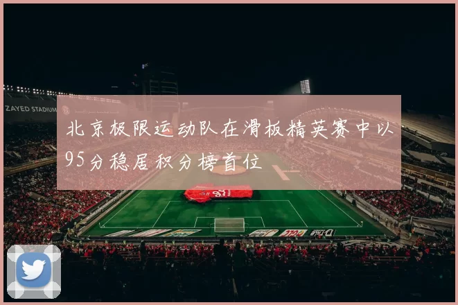 北京极限运动队在滑板精英赛中以95分稳居积分榜首位