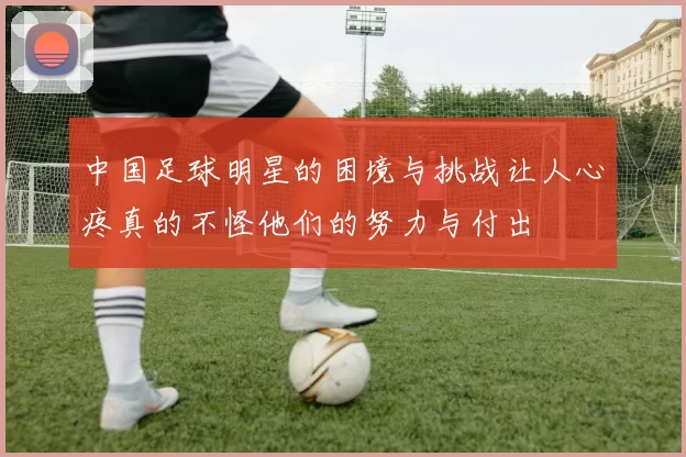 中国足球明星的困境与挑战让人心疼真的不怪他们的努力与付出