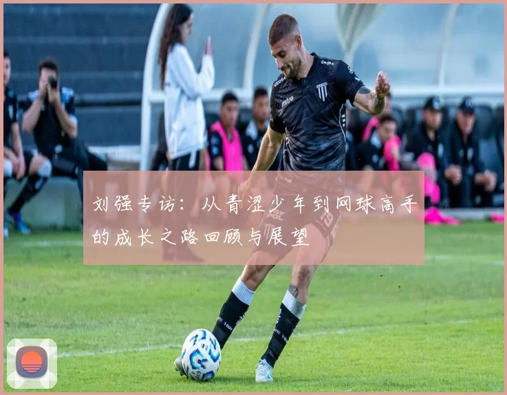刘强专访：从青涩少年到网球高手的成长之路回顾与展望