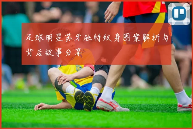 足球明星苏牙独特纹身图案解析与背后故事分享