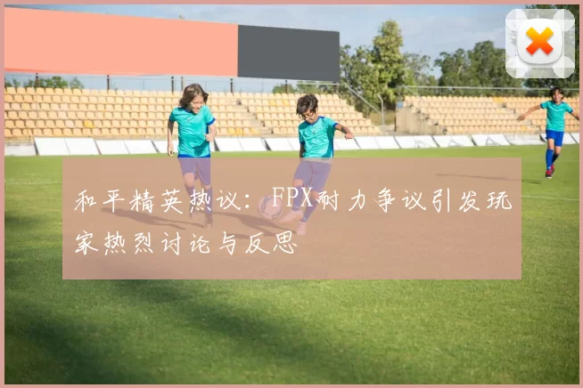 和平精英热议：FPX耐力争议引发玩家热烈讨论与反思