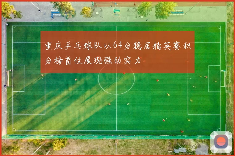 重庆乒乓球队以64分稳居精英赛积分榜首位展现强劲实力