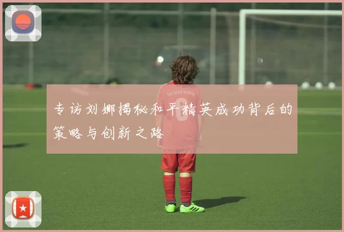 专访刘娜揭秘和平精英成功背后的策略与创新之路
