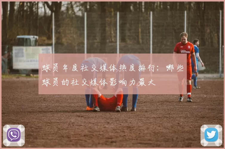 球员年度社交媒体热度排行：哪些球员的社交媒体影响力最大