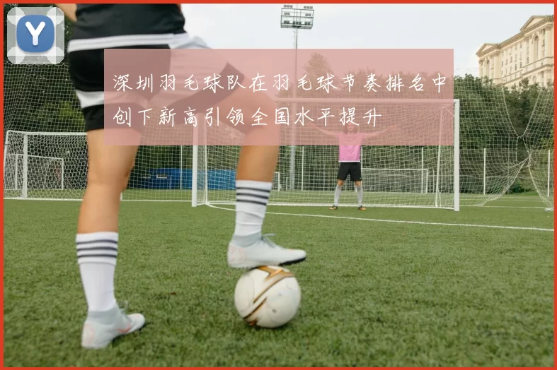 深圳羽毛球队在羽毛球节奏排名中创下新高引领全国水平提升