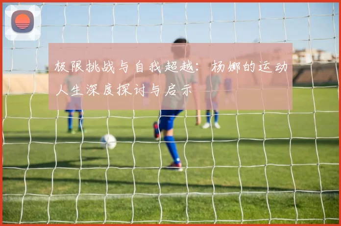极限挑战与自我超越：杨娜的运动人生深度探讨与启示
