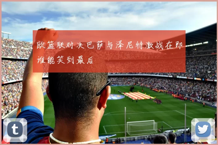 欧篮联对决巴萨与泽尼特激战在即谁能笑到最后
