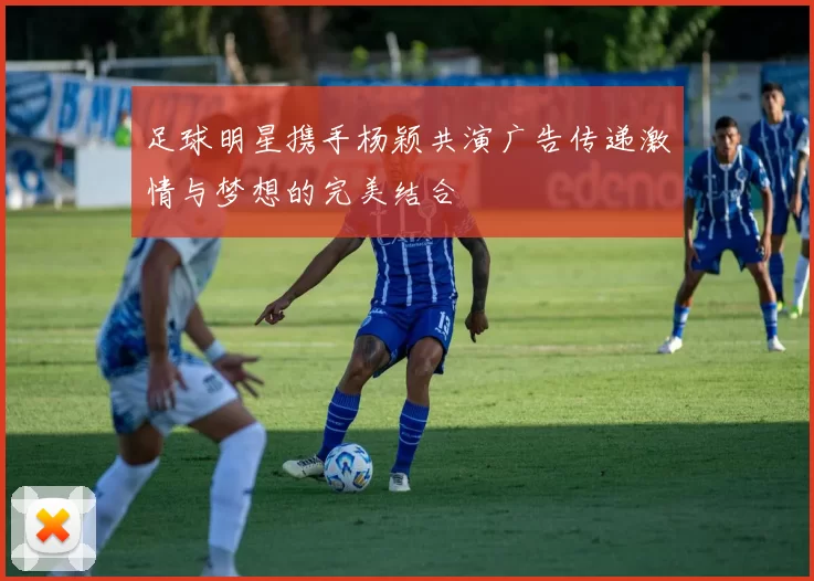 足球明星携手杨颖共演广告传递激情与梦想的完美结合
