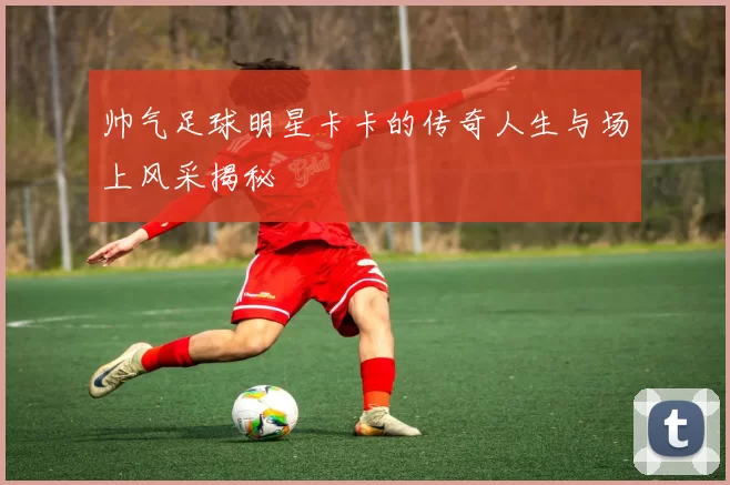 帅气足球明星卡卡的传奇人生与场上风采揭秘