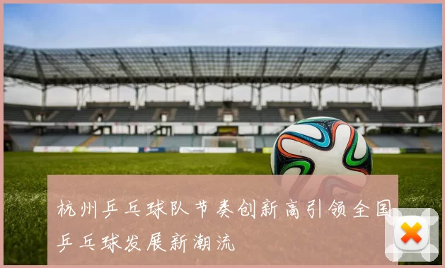杭州乒乓球队节奏创新高引领全国乒乓球发展新潮流