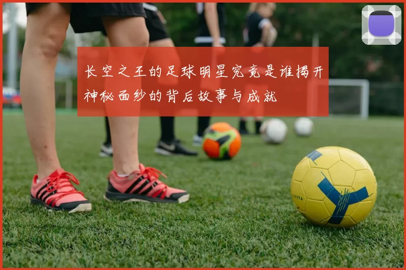长空之王的足球明星究竟是谁揭开神秘面纱的背后故事与成就
