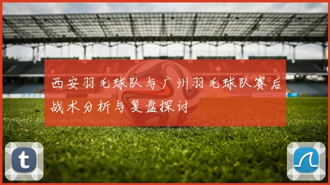 西安羽毛球队与广州羽毛球队赛后战术分析与复盘探讨