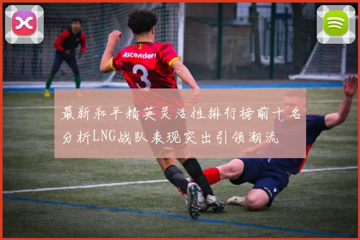 最新和平精英灵活性排行榜前十名分析LNG战队表现突出引领潮流