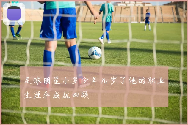 足球明星小罗今年几岁了他的职业生涯和成就回顾