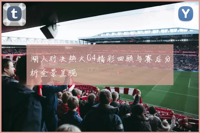 湖人对决热火G4精彩回顾与赛后分析全景呈现