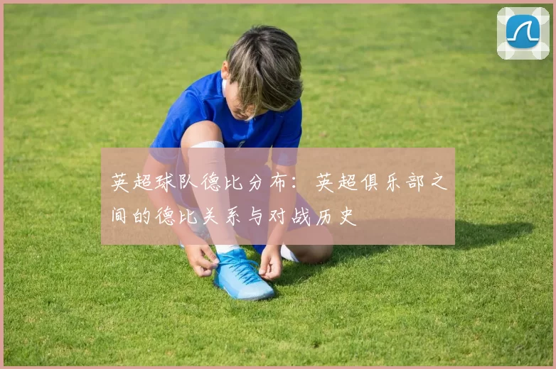 英超球队德比分布：英超俱乐部之间的德比关系与对战历史