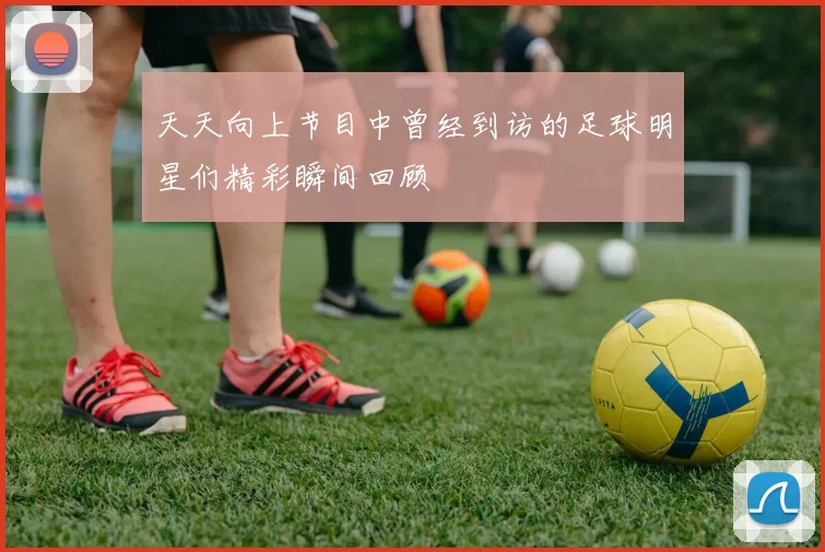 天天向上节目中曾经到访的足球明星们精彩瞬间回顾