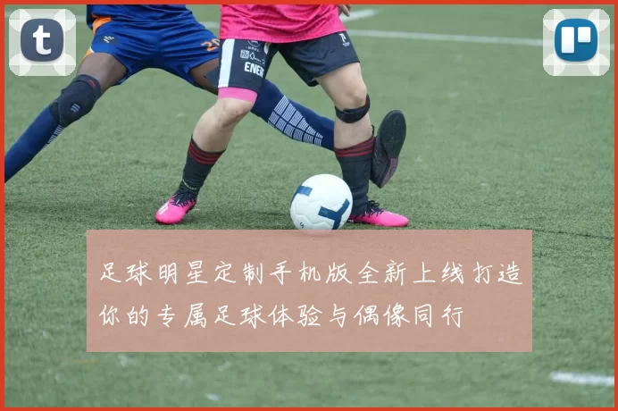 足球明星定制手机版全新上线打造你的专属足球体验与偶像同行