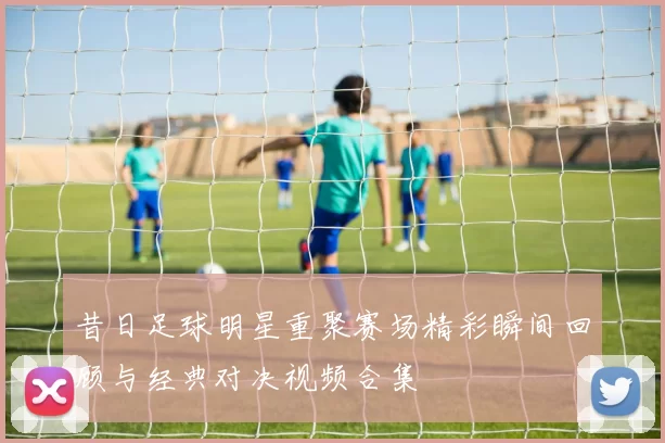 昔日足球明星重聚赛场精彩瞬间回顾与经典对决视频合集