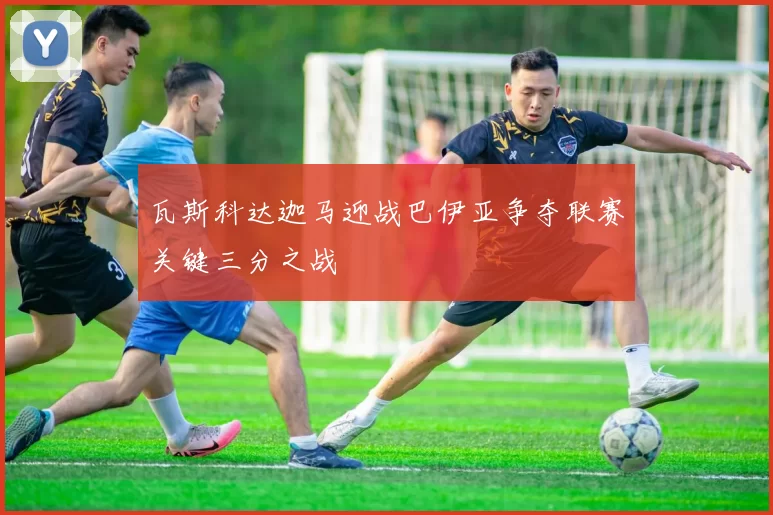 瓦斯科达迦马迎战巴伊亚争夺联赛关键三分之战