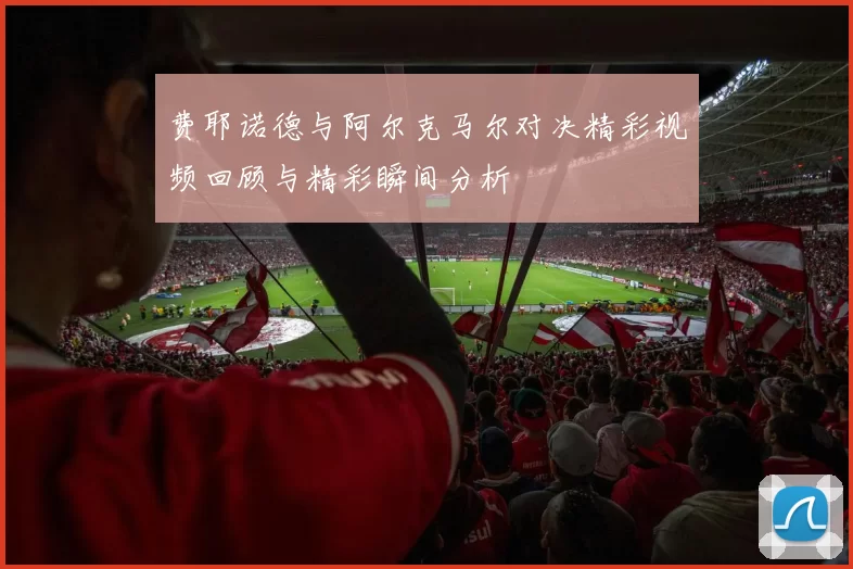 费耶诺德与阿尔克马尔对决精彩视频回顾与精彩瞬间分析