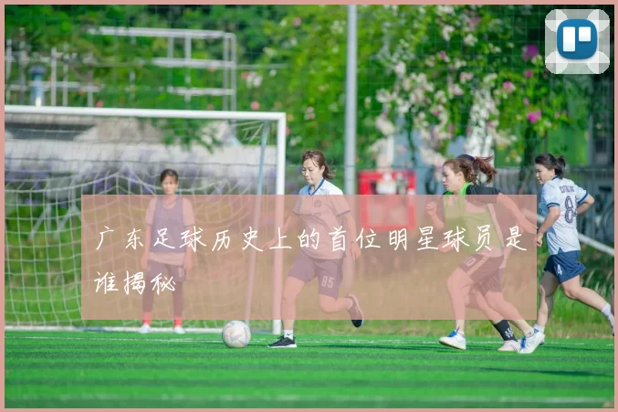 广东足球历史上的首位明星球员是谁揭秘