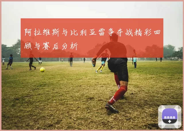 阿拉维斯与比利亚雷争夺战精彩回顾与赛后分析