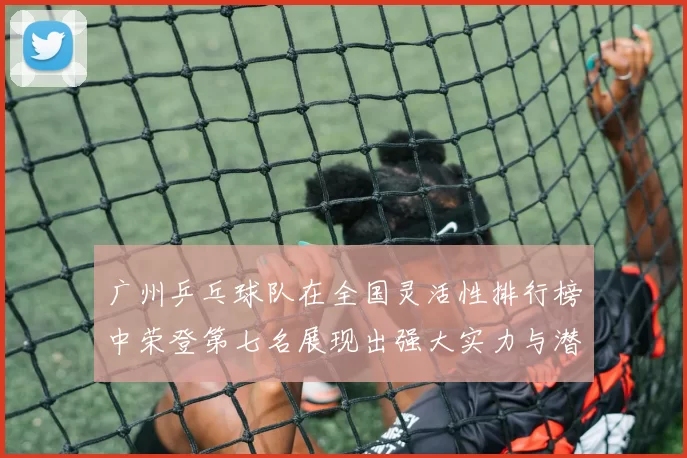 广州乒乓球队在全国灵活性排行榜中荣登第七名展现出强大实力与潜力